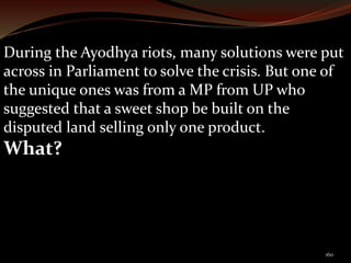 During the Ayodhya riots, many solutions were put 
across in Parliament to solve the crisis. But one of 
the unique ones was from a MP from UP who 
suggested that a sweet shop be built on the 
disputed land selling only one product. 
What? 
160 
 