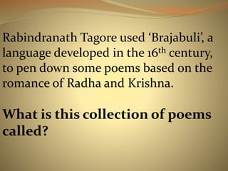 Rabindranath Tagore used ‘Brajabuli’, a 
language developed in the 16th century, 
to pen down some poems based on the 
romance of Radha and Krishna. 
What is this collection of poems 
called? 
17 
 