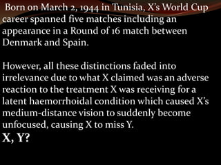 Born on March 2, 1944 in Tunisia, X’s World Cup 
career spanned five matches including an 
appearance in a Round of 16 match between 
Denmark and Spain. 
However, all these distinctions faded into 
irrelevance due to what X claimed was an adverse 
reaction to the treatment X was receiving for a 
latent haemorrhoidal condition which caused X’s 
medium-distance vision to suddenly become 
unfocused, causing X to miss Y. 
X, Y? 
 