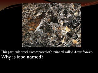 This particular rock is composed of a mineral called Armalcolite. 
Why is it so named? 
 