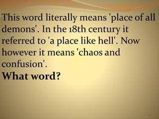 This word literally means 'place of all 
demons'. In the 18th century it 
referred to 'a place like hell'. Now 
however it means 'chaos and 
confusion'. 
What word? 
20 
 