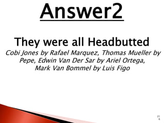 21 
6 
Answer2 
They were all Headbutted 
Cobi Jones by Rafael Marquez, Thomas Mueller by 
Pepe, Edwin Van Der Sar by Ariel Ortega, 
Mark Van Bommel by Luis Figo 
 