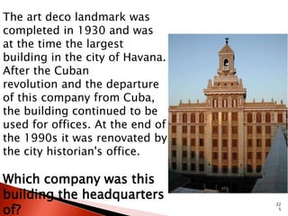 22 
5 
The art deco landmark was 
completed in 1930 and was 
at the time the largest 
building in the city of Havana. 
After the Cuban 
revolution and the departure 
of this company from Cuba, 
the building continued to be 
used for offices. At the end of 
the 1990s it was renovated by 
the city historian's office. 
Which company was this 
building the headquarters 
of? 
 