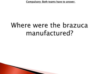 Compulsory: Both teams have to answer. 
Where were the brazuca 
manufactured? 
 
