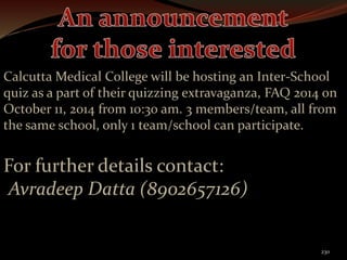 Calcutta Medical College will be hosting an Inter-School 
quiz as a part of their quizzing extravaganza, FAQ 2014 on 
October 11, 2014 from 10:30 am. 3 members/team, all from 
the same school, only 1 team/school can participate. 
230 
For further details contact: 
Avradeep Datta (8902657126) 
