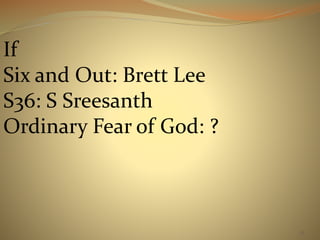 35 
If 
Six and Out: Brett Lee 
S36: S Sreesanth 
Ordinary Fear of God: ? 
 
