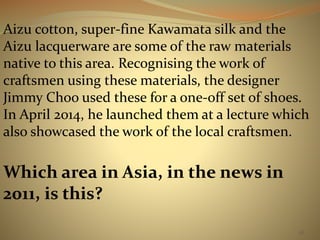 Aizu cotton, super-fine Kawamata silk and the 
Aizu lacquerware are some of the raw materials 
native to this area. Recognising the work of 
craftsmen using these materials, the designer 
Jimmy Choo used these for a one-off set of shoes. 
In April 2014, he launched them at a lecture which 
also showcased the work of the local craftsmen. 
38 
Which area in Asia, in the news in 
2011, is this? 
 