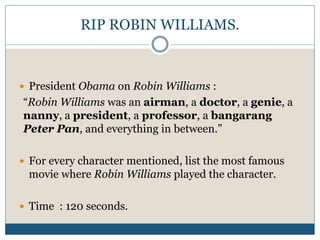 RIP ROBIN WILLIAMS. 
 President Obama on Robin Williams : 
“Robin Williams was an airman, a doctor, a genie, a 
nanny, a president, a professor, a bangarang 
Peter Pan, and everything in between.” 
 For every character mentioned, list the most famous 
movie where Robin Williams played the character. 
 Time : 120 seconds. 
 