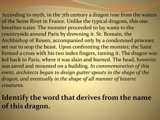 According to myth, in the 7th century a dragon rose from the waters 
of the Seine River in France. Unlike the typical dragons, this one 
breathes water. The monster proceeded to lay waste to the 
countryside around Paris by drowning it. St. Romain, the 
Archbishop of Rouen, accompanied only by a condemned prisoner, 
set out to stop the beast. Upon confronting the monster, the Saint 
formed a cross with his two index fingers, taming it. The dragon was 
led back to Paris, where it was slain and burned. The head, however, 
was saved and mounted on a building. In commemoration of this 
event, architects began to design gutter spouts in the shape of the 
dragon, and eventually in the shape of all manner of bizarre 
creatures. 
Identify the word that derives from the name 
of this dragon. 
44 
 