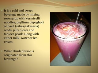  It is a cold and sweet 
beverage made by mixing 
rose syrup with vermicelli 
noodles, psyllium (ispaghol) 
or basil (sabza/takmaria) 
seeds, jelly pieces and 
tapioca pearls along with 
either milk, water or ice 
cream. 
 What Hindi phrase is 
originated from this 
beverage? 
 