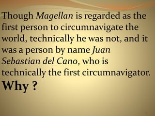 Though Magellan is regarded as the 
first person to circumnavigate the 
world, technically he was not, and it 
was a person by name Juan 
Sebastian del Cano, who is 
technically the first circumnavigator. 
Why ? 
53 
 