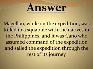 55 
Answer 
Magellan, while on the expedition, was 
killed in a squabble with the natives in 
the Philippines, and it was Cano who 
assumed command of the expedition 
and sailed the expedition through the 
rest of its journey 
 
