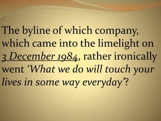 The byline of which company, 
which came into the limelight on 
3 December 1984, rather ironically 
went ‘What we do will touch your 
lives in some way everyday’? 
62 
 