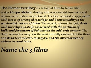 The Elements trilogy is a trilogy of films by Indian film-maker 
DeepaMehta, dealing with controversial issues of social 
reform on the Indian subcontinent. The first, released in 1996, dealt 
with issues of arranged marriage and homosexuality in the 
patriarchal culture of India. The second, released in 1998, dealt 
with the religious strife associated with the partition of 
India and formation of Pakistan in the mid-20th century. The 
third, released in 2005, was the most critically successful of the three, 
and dealt with suicide, misogyny, and the mistreatment of 
widows in rural India. 
Name the 3 films 
 