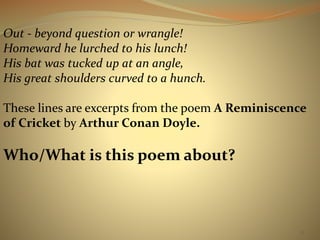 71 
Out - beyond question or wrangle! 
Homeward he lurched to his lunch! 
His bat was tucked up at an angle, 
His great shoulders curved to a hunch. 
These lines are excerpts from the poem A Reminiscence 
of Cricket by Arthur Conan Doyle. 
Who/What is this poem about? 
 