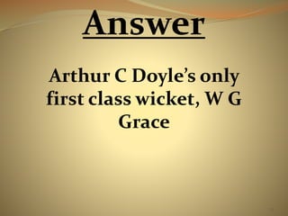 73 
Answer 
Arthur C Doyle’s only 
first class wicket, W G 
Grace 
 