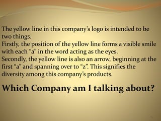 The yellow line in this company’s logo is intended to be 
two things. 
Firstly, the position of the yellow line forms a visible smile 
with each “a” in the word acting as the eyes. 
Secondly, the yellow line is also an arrow, beginning at the 
first “a” and spanning over to “z”. This signifies the 
diversity among this company’s products. 
Which Company am I talking about? 
83 
 