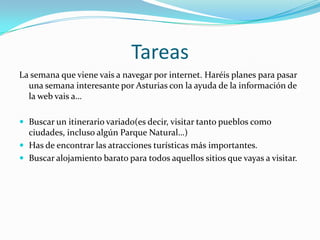 TareasLa semana que viene vais a navegar por internet. Haréis planes para pasar una semana interesante por Asturias con la ayuda de la información de la web vais a…Buscar un itinerario variado(es decir, visitar tanto pueblos como ciudades, incluso algún Parque Natural…)Has de encontrar las atracciones turísticas más importantes.Buscar alojamiento barato para todos aquellos sitios que vayas a visitar.