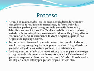 ProcesoNavegad en páginas web sobre los pueblos y ciudades de Asturias y escoge los que te resulten más interesantes, de forma individual buscareis el pueblo que más os guste en la geografía Asturiana, y deberéis encontrar información. También podréis buscar en revistas o periódicos de Asturias, donde encontrareis información y fotografías. A continuación harás un documento de Word y explicarás porque has elegido esos lugares y no otros.Buscar las atracciones turísticas más importantes de cada ciudad o pueblo que hayas elegido y hacer un power point con fotografías de las que habéis elegido y los motivos por los que lo habéis hecho.Tenéis que encontrar habitaciones céntricas y baratas, para ello navegar en páginas web de hostales asturianos y compararlos. Después elegir el que mejor os parezca y hacer un documento de Word explicando cuales has elegido, donde están y por qué has elegido ese y no otro.