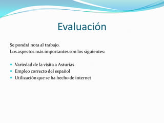 EvaluaciónSe pondrá nota al trabajo. Los aspectos más importantes son los siguientes:Variedad de la visita a AsturiasEmpleo correcto del españolUtilización que se ha hecho de internet