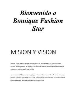 Bienvenido a
Boutique Fashion
Star
MISION Y VISION
innovar, liderar, mejorar, proporcionar productos de calidad y servicios de mejor valor a
nuestros clientes para que las mujeres se sientan más cómodas para comprar ropa en línea que
se ajusten a su talla y sea de gran calidad
ser una empresa líder a nivel municipal y departamental, en el mercado de la moda, a través de
personal capacitado y mediante el uso de la innovación en las instalaciones de nuestra empresa
en línea para poder brindar satisfacción a nuestros clientes
 