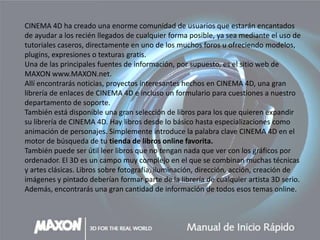 CINEMA 4D ha creado una enorme comunidad de usuarios que estarán encantados
de ayudar a los recién llegados de cualquier forma posible, ya sea mediante el uso de
tutoriales caseros, directamente en uno de los muchos foros u ofreciendo modelos,
plugins, expresiones o texturas gratis.
Una de las principales fuentes de información, por supuesto, es el sitio web de
MAXON www.MAXON.net.
Allí encontrarás noticias, proyectos interesantes hechos en CINEMA 4D, una gran
librería de enlaces de CINEMA 4D e incluso un formulario para cuestiones a nuestro
departamento de soporte.
También está disponible una gran selección de libros para los que quieren expandir
su librería de CINEMA 4D. Hay libros desde lo básico hasta especializaciones como
animación de personajes. Simplemente introduce la palabra clave CINEMA 4D en el
motor de búsqueda de tu tienda de libros online favorita.
También puede ser útil leer libros que no tengan nada que ver con los gráficos por
ordenador. El 3D es un campo muy complejo en el que se combinan muchas técnicas
y artes clásicas. Libros sobre fotografía, iluminación, dirección, acción, creación de
imágenes y pintado deberían formar parte de la librería de cualquier artista 3D serio.
Además, encontrarás una gran cantidad de información de todos esos temas online.
 