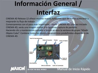 Información General /
              Interfaz
CINEMA 4D Release 12 ofrece muchas nuevas funciones que de nuevo acelerarán y
mejorarán tu flujo de trabajo.
Comenzaremos con el paso más importante - iniciar CINEMA 4D. Una vez iniciado
CINEMA 4D, verás una imagen similar a la siguiente captura de pantalla:
Haciendo clic y manteniendo pulsado el botón se abre la ventana de grupo “Añadir
Objeto Cubo”. Contiene todos los objetos paramétricos predefinidos disponibles de
CINEMA 4D.
 