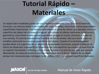 Tutorial Rápido –
                      Materiales
Un objeto bien modelado puede dar una impresión mediocre si no se usan las texturas
correctas. Las texturas dotan a un modelo de color, destellos, estructura y otras propiedades
superficiales importantes. Una textura colocada en el canal de relieve, por ejemplo, dota a la
superficie del objeto de un aspecto irregular con relieve sin alterar realmente la estructura
geométrica. Este efecto puede usarse para imitar arrugas en la piel, cicatrices o la piel de
una naranja. El canal desplazamiento funciona de forma similar, sólo que ahora sí que se
modifica realmente la estructura geométrica del objeto. Usando el canal luminosidad
puedes dotar a la superficie de un objeto de propiedades luminosas propias o integrar un
efecto de dispersión subsuperficial (dispersión de subsuperficie) que dota a la superficie de
un aspecto translúcido / reflexivo, como la piel humana o la cera de una vela, por ejemplo.
Abreviando: las texturas tienen la misma importancia que la forma externa de un objeto
porque son necesarias para conseguir la atmósfera, color y estructura superficial deseados.
 