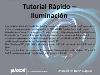 Tutorial Rápido –
                    Iluminación
Si ya estás familiarizado con la iluminación de una escena en el “mundo real” entonces te
sentirás como en casa con los objetos luz de CINEMA 4D. Pueden hacer todo lo que
hacen las luces “reales” – y algo más. En este tutorial configuraremos una distribución de
iluminación de 3 puntos. Este tipo de distribución se usa a menudo en fotografías de
retratos para conseguir una iluminación uniforme y es un método excelente para iluminar
rápida y profesionalmente un objeto en el mundo 3D.
Abre el archivo “QS_Light.c4d” y ajusta la vista del editor de modo que sea visible toda la
figura.
Queremos iluminar nuestro pequeño personaje. Crea un objeto suelo (Objetos / Escena /
Suelo) y colócalo de modo que la figura esté situada sobre él.
 