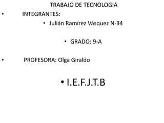 TRABAJO DE TECNOLOGIA 
• INTEGRANTES: 
• Julián Ramírez Vásquez N-34 
• GRADO: 9-A 
• PROFESORA: Olga Giraldo 
• I.E.F.J.T.B 
 