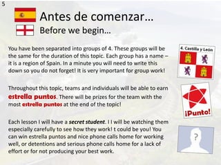 Antes de comenzar…
Before we begin…
You have been separated into groups of 4. These groups will be
the same for the duration of this topic. Each group has a name –
it is a region of Spain. In a minute you will need to write this
down so you do not forget! It is very important for group work!
Throughout this topic, teams and individuals will be able to earn
estrella puntos. There will be prizes for the team with the
most estrella puntos at the end of the topic!
Each lesson I will have a secret student. I I will be watching them
especially carefully to see how they work! t could be you! You
can win estrella puntos and nice phone calls home for working
well, or detentions and serious phone calls home for a lack of
effort or for not producing your best work.
5
 