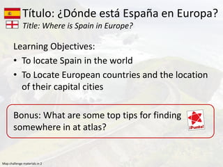 Learning Objectives:
• To locate Spain in the world
• To Locate European countries and the location
of their capital cities
Bonus: What are some top tips for finding
somewhere in at atlas?
Título: ¿Dónde está España en Europa?
Title: Where is Spain in Europe?
Map challenge materials in 2
 