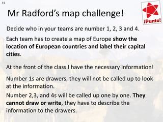 Mr Radford’s map challenge!
Decide who in your teams are number 1, 2, 3 and 4.
Each team has to create a map of Europe show the
location of European countries and label their capital
cities.
At the front of the class I have the necessary information!
Number 1s are drawers, they will not be called up to look
at the information.
Number 2,3, and 4s will be called up one by one. They
cannot draw or write, they have to describe the
information to the drawers.
15
 