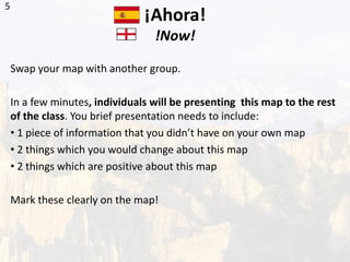 ¡Ahora!
!Now!
Swap your map with another group.
In a few minutes, individuals will be presenting this map to the rest
of the class. You brief presentation needs to include:
• 1 piece of information that you didn’t have on your own map
• 2 things which you would change about this map
• 2 things which are positive about this map
Mark these clearly on the map!
5
 
