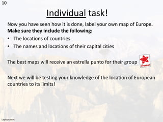 Individual task!
Now you have seen how it is done, label your own map of Europe.
Make sure they include the following:
• The locations of countries
• The names and locations of their capital cities
The best maps will receive an estrella punto for their group
Next we will be testing your knowledge of the location of European
countries to its limits!
10
Laptops next
 