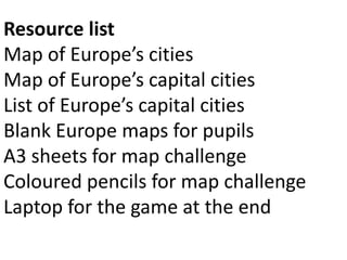 Resource list
Map of Europe’s cities
Map of Europe’s capital cities
List of Europe’s capital cities
Blank Europe maps for pupils
A3 sheets for map challenge
Coloured pencils for map challenge
Laptop for the game at the end
 