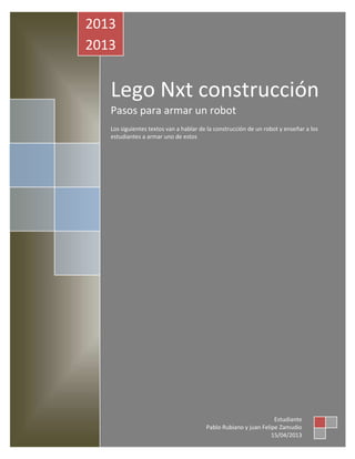 Lego Nxt construcción
Pasos para armar un robot
Los siguientes textos van a hablar de la construcción de un robot y enseñar a los
estudiantes a armar uno de estos
2013
2013
Estudiante
Pablo Rubiano y juan Felipe Zamudio
15/04/2013
 