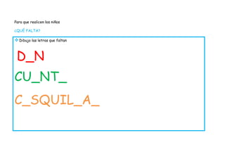 Para que realicen los niños

¿QUÉ FALTA?

 Dibujo las letras que faltan


 D_N
CU_NT_
C_SQUIL_A_
 
