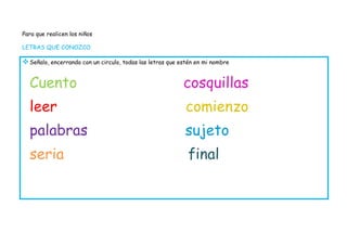 Para que realicen los niños

LETRAS QUE CONOZCO

 Señalo, encerrando con un circulo, todas las letras que estén en mi nombre


  Cuento                                                   cosquillas
  leer                                                      comienzo
  palabras                                                 sujeto
  seria                                                     final
 