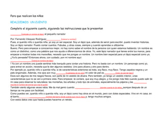Para que realicen los niños

REALICEMOS UN CUENTO

Completo el siguiente cuento, siguiendo las instrucciones que le presentan

________ (colócale un nombre al lápiz) el pequeño narrador

Por: Fernando Vásquez Rodríguez___________ (coloca tu nombre)
Pues, si querido niño o querida niña, yo soy un ser especial. Soy un lápiz que, además de servir para escribir, puedo inventar historias.
Soy un lápiz narrador. Puedo contar cuentos. Fabulas, y otras cosas, siempre y cuando aprendas a utilizarme.
Bueno. Pero para empezar a conocernos mejor, no hay como saber el nombre de la persona con quien estamos hablando. Un nombre es
como un distintivo, como una palabra que nos ayuda a diferenciarnos de otros. Yo, este lápiz narrador que tienes entre tus manos, para
empezar a mostrar todas mis maravillas, necesito que me pongas un nombre. Un nombre bien especial para un lápiz especial como yo.
¿Ya lo pensaste? Entonces ahora, con cuidado, pon mi nombre aquí:
________________ (coloca el nombre del lápiz)
! Ya con un nombre uno puede sentirse más tranquilo para contar una historia. Pero no basta con un nombre. Un personaje como yo,
para entrar en acción, necesita que le den algunos vestidos. Uno para afuera y otro para dentro.
Por ejemplo yo, querido niño o querida niña, si de características exteriores se trata, soy flaco, muy flaco. Tengo zapatos negros y un
pelo engomado. Además, mis ojos son muy _______ (cualidades de los ojos) mi color de piel es ________ (color de piel del lápiz)
Esos son algunos de mis rasgos físicos, son parte de mi vestido de afuera. Pero también, yo tengo un vestido interior, unas
características que no se ven a primera vista. Para empezar, te contare, que soy muy alegre, y me pongo más feliz cuando puedo salir de
mi casa para observar la naturaleza: las montañas, los arboles y todo tipo de animales, especialmente los pájaros y las __________
(escribe el nombre del animal que mas te guste)
También siento algunas veces rabia. Me da mal genio cuando ___________ __________ (escribe cuando te da rabia), aunque después de un
tiempo se me pasa con facilidad.
Como puedes ver, querido niño o querida niña, soy un lápiz como hay otros en el mundo, pero con dotes especiales. Vivo en mi casa, en
el barrio________ ____________ (nombre del barrio donde quieras que viva tu lápiz) y, tengo muchos amigos.
Con estos datos creo que hasta puedes hacerme un retrato.
 