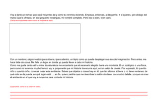 Voy a darte un tiempo para que me pintes tal y como lo venimos diciendo. Empieza, entonces, a dibujarme. Y si quieres, pon debajo del
marco que te ofrezco, en ese pequeño rectángulo, mi nombre completo. Pero eso si bien, bien claro.
(Dibuja en el siguiente cuadro como te imaginas el lápiz)




Con un nombre y algún vestido para afuera y para adentro, un lápiz como yo puede desplegar sus alas de imaginación. Pero antes, me
hace falta otra cosa. Me falta un lugar en donde yo pueda llevar a cabo mi historia.
Como me gusta tanto salir a mirar la naturaleza me encantaría que el escenario elegido fuera una montaña. O un zoológico o una finca,
pero como no tenemos mucho tiempo voy a proponerte que mi historia transcurra aquí, en un salón de clases. Por supuesto, tú querido
niño o querida niña, conoces mejor este ambiente. Sabes que objetos o cosas hay en él, que tan alto es, si tiene o no tiene ventanas, de
qué color es la puerta, en qué lugar está…., en fin, quiero pedirte que me describas tu salón de clase, con mucho detalle, porque va a ser
el ambiente en el que voy a moverme para contarte mi historia.



(Explícanos como es tu salón de clase)

_____________________________________________________________________________________________________________
_____________________________________________________________________________________________________________
_______________________________________________________________________________________________
 