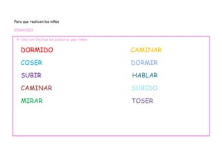 Para que realicen los niños

RIMANDO

  Uno con flechas las palabras que rimen


   DORMIDO                                  CAMINAR

   COSER                                    DORMIR

   SUBIR                                    HABLAR

   CAMINAR                                  SUBIDO

   MIRAR                                    TOSER
 
