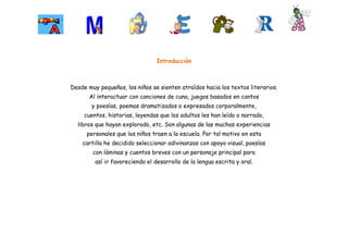 Introducción



Desde muy pequeños, los niños se sienten atraídos hacia los textos literarios.
       Al interactuar con canciones de cuna, juegos basados en cantos
       y poesías, poemas dramatizados o expresados corporalmente,
     cuentos, historias, leyendas que los adultos les han leído o narrado,
  libros que hayan explorado, etc. Son algunas de las muchas experiencias
      personales que los niños traen a la escuela. Por tal motivo en esta
    cartilla he decidido seleccionar adivinanzas con apoyo visual, poesías
        con láminas y cuentos breves con un personaje principal para
         así ir favoreciendo el desarrollo de la lengua escrita y oral.
 