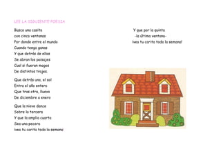 LEE LA SIGUIENTE POESIA

Busco una casita                 Y que por la quinta
con cinco ventanas                -la última ventana-
Por donde entre el mundo         ¡vea tu carita toda la semana!
Cuando tenga ganas
Y que detrás de ellas
Se abran los paisajes
Cual si fueran magos
De distintos trajes.

Que detrás una, el sol
Entra el año entero
Que tras otra, llueva
De diciembre a enero

Que la nieve dance
Sobre la tercera
Y que la amplia cuarta
Sea una pecera
¡vea tu carita toda la semana!
 