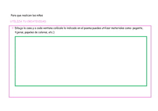 Para que realicen los niños

UTILIZA TU CREATIVIDAD

 Dibuja la casa y a cada ventana colócale lo indicado en el poema puedes utilizar materiales como: pegante,
   tijeras, papeles de colores, etc.)
 