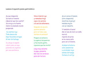 Leamos el siguiente poema gastronómico



Ay que disparate                     Vino el doctor ajo         de un verso al tomate
Se mato el tomate                    y remedios trajo           (otro disparate)
¿Quieren que les cuente?             cayo a la carrera          mientras el perejil
Se arrojo a la fuente                a la sal de enfermera.     hablaba bajito
Sobre la ensalada recién                                        con un rabanito.
                                     Después de sacarlo
preparada.
                                     quieren salvarlo           Y también el laurel
Su vestido rojo                      pero no hubo caso          (De la luna de miel con doña
Todo descocido                       ¡estaba en pedazos!        navica)
Cayo haciendo arrugas                                           regreso de prisa
                                     Preparo el entierro
Al mar de lechuga.                                              en su nuevo yate
                                     La agencia los puerros
                                                                para ver al tomate.
Su amigo el zapallo                  y fue mucha gente…
comió como un rayo                   ¿quieren que les invite?   Acaban la historia
pidiendo de urgencia                                            ocho zanahorias
                                     Llego muy doliente
por una asistencia.                                             y un alcabal viejo
                                     la papa, presente
                                                                estaba de huelga
                                     Del club de verduras
                                                                forman el cortijo
                                     para dar lectura
 