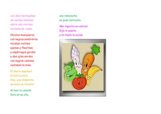 con diez berenjenas    una remolacha
de verdes melenas      se puso borracha.
sobre una carrosa
                       ¡Me importa un comino!
bordada de rosas.
                       Dijo el pepino
Choclos musiqueros     y no hablo la aceda
con negros sombreros
tocaban violines
quenas y flautines
y espárragos gordos
y dos ajíes sordos
con negras camisas
cantaban la misa.

El diario espinaca
la noticia saco
¡hay, que disparate
se mato un tomate!

Al leer la cebolla
llora en su olla,
 