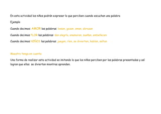 En esta actividad los niños podrán expresar lo que perciben cuando escuchan una palabra

Ejemplo

Cuando decimos: AMOR las palabras: besan, gozan, aman, abrazan

Cuando decimos FLOR las palabras: dan alegría, enamoran, sueñan, embellecen

Cuando decimos NIÑOS las palabras: juegan, ríen, se divierten, hablan, saltan



Maestro tenga en cuenta:

Una forma de realizar esta actividad es imitando lo que los niños perciben por las palabras presentadas y así
logran que ellos se diviertan mientras aprenden.
 