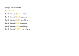 Para que realicen los niños

Ahora has lo tú:

Cuando decimos HIELO las palabras:

Cuando decimos NOCHE las palabras:

Cuando decimos MÚSICA las palabras:

Cuando decimos BAILE las palabras:

Cuando decimos JUEGO las palabras:

Cuando decimos MARIPOSA las palabras:
 