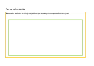 Para que realicen los niños

Representa mediante un dibujo las palabras que mas te gustaron y coloréalas a tu gusto.
 